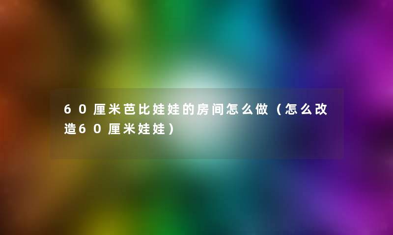 60厘米芭比娃娃的房间怎么做(怎么改造60厘米娃娃) 60厘米芭比娃娃的房间怎么做(怎么改造60厘米娃娃)