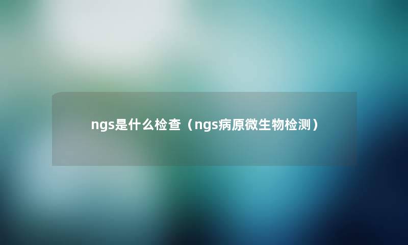 ngs是什么检查(ngs病原微生物检测) ngs是什么检查(ngs病原微生物检测)