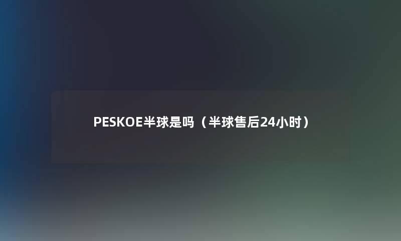 PESKOE半球是吗(半球售后24小时) PESKOE半球是吗(半球售后24小时)