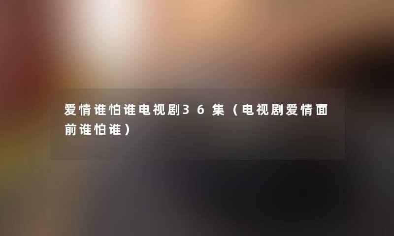 爱情谁怕谁电视剧36集（电视剧爱情面前谁怕谁）