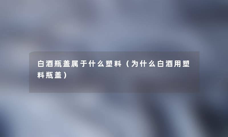 白酒瓶盖属于什么塑料（为什么白酒用塑料瓶盖）
