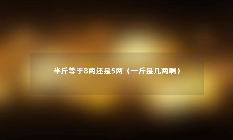 半斤等于8两还是5两(一斤是几两啊) 半斤等于8两还是5两(一斤是几两啊)