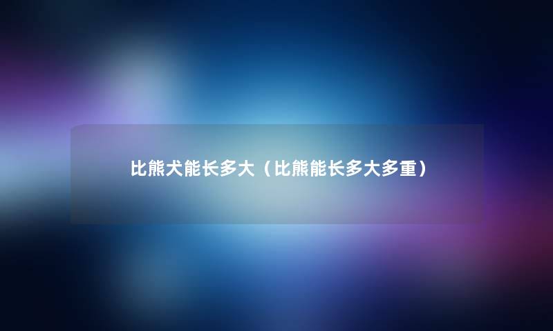 比熊犬能长多大(比熊能长多大多重) 比熊犬能长多大(比熊能长多大多重)
