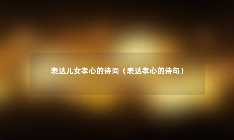表达儿女孝心的诗词(表达孝心的诗句) 表达儿女孝心的诗词(表达孝心的诗句)