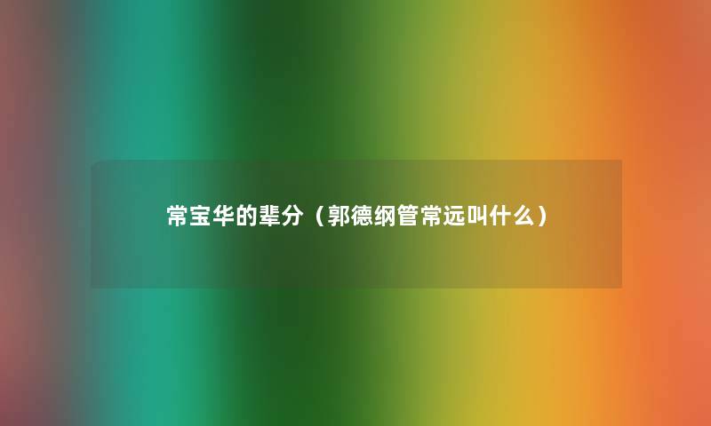 常宝华的辈分(郭德纲管常远叫什么) 常宝华的辈分(郭德纲管常远叫什么)