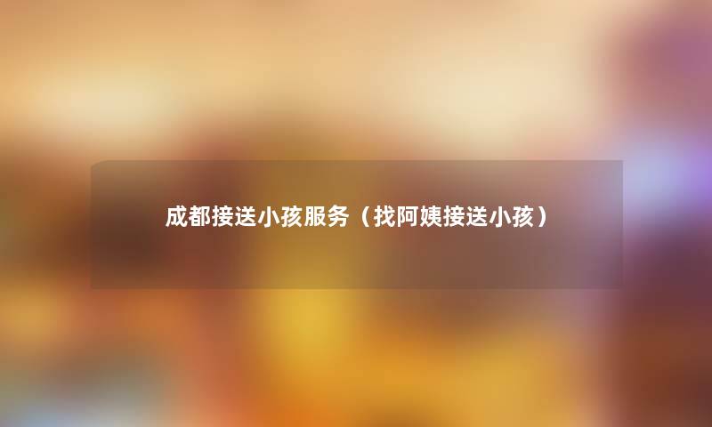 成都接送小孩服务(找阿姨接送小孩) 成都接送小孩服务(找阿姨接送小孩)