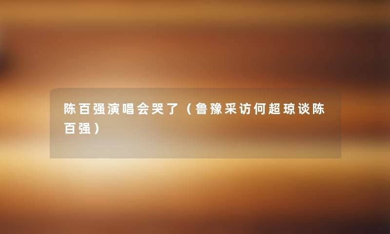 陈百强演唱会哭了(鲁豫采访何超琼谈陈百强) 陈百强演唱会哭了(鲁豫采访何超琼谈陈百强)