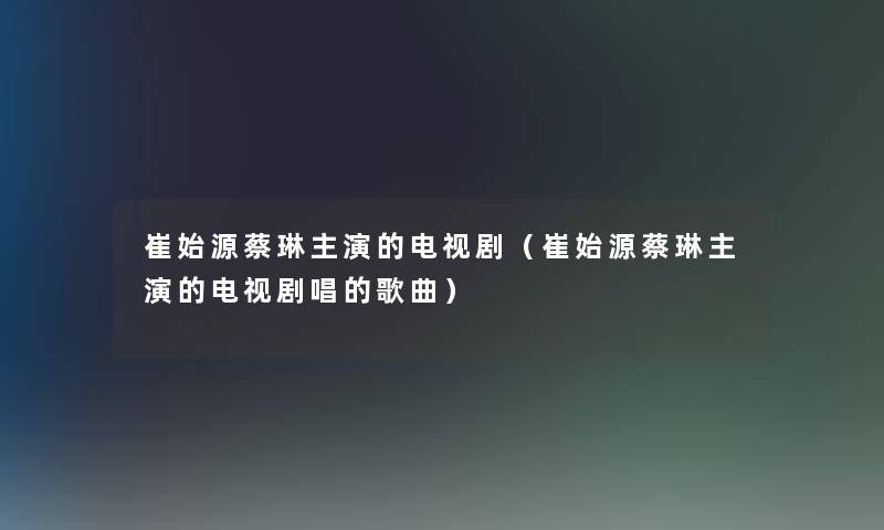 崔始源蔡琳主演的电视剧(崔始源蔡琳主演的电视剧唱的歌曲) 崔始源蔡琳主演的电视剧(崔始源蔡琳主演的电视剧唱的歌曲)