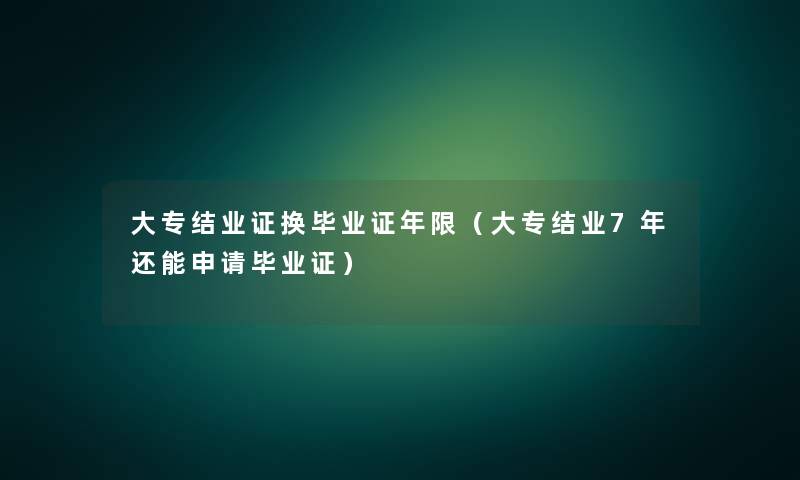 大专结业证换毕业证年限(大专结业7年还能申请毕业证) 大专结业证换毕业证年限(大专结业7年还能申请毕业证)
