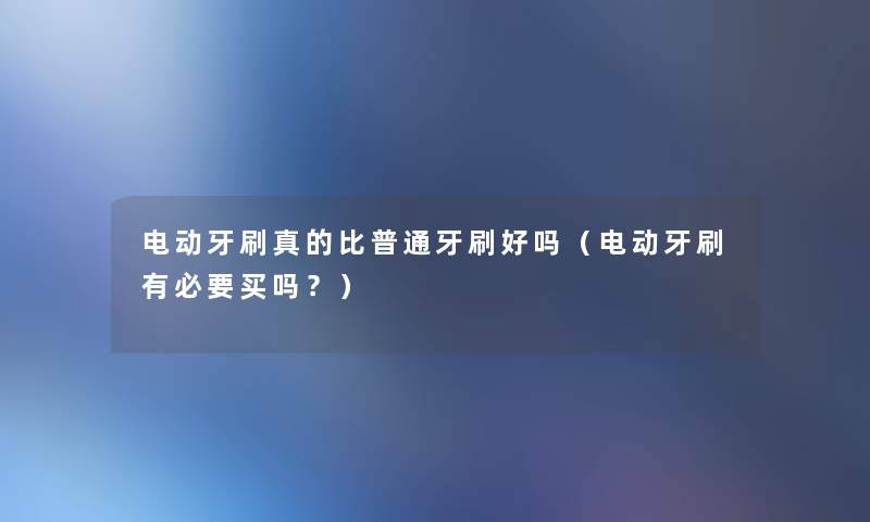 电动牙刷真的比普通牙刷好吗(电动牙刷有必要买吗?) 电动牙刷真的比普通牙刷好吗(电动牙刷有必要买吗?)