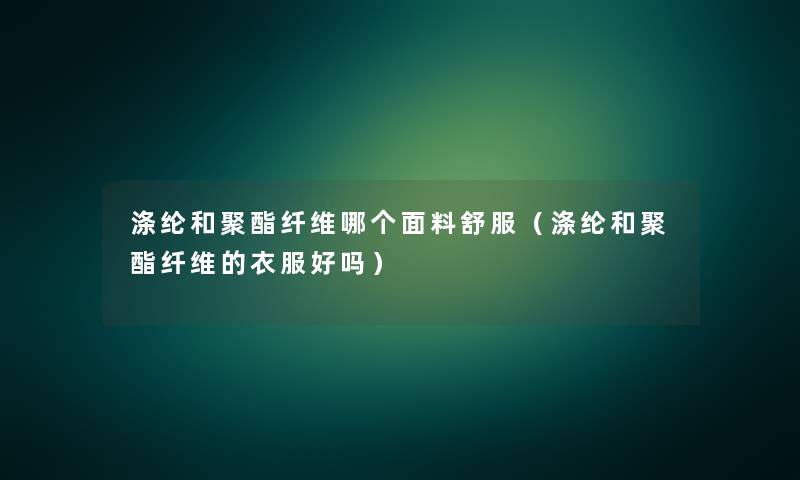 涤纶和聚酯纤维哪个面料舒服(涤纶和聚酯纤维的衣服好吗) 涤纶和聚酯纤维哪个面料舒服(涤纶和聚酯纤维的衣服好吗)