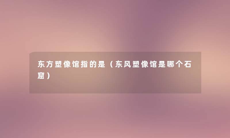 东方塑像馆指的是（东风塑像馆是哪个石窟）