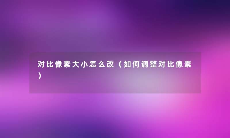 对比像素大小怎么改(如何调整对比像素) 对比像素大小怎么改(如何调整对比像素)