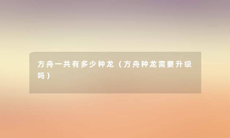 方舟一共有多少种龙(方舟种龙需要升级吗) 方舟一共有多少种龙(方舟种龙需要升级吗)