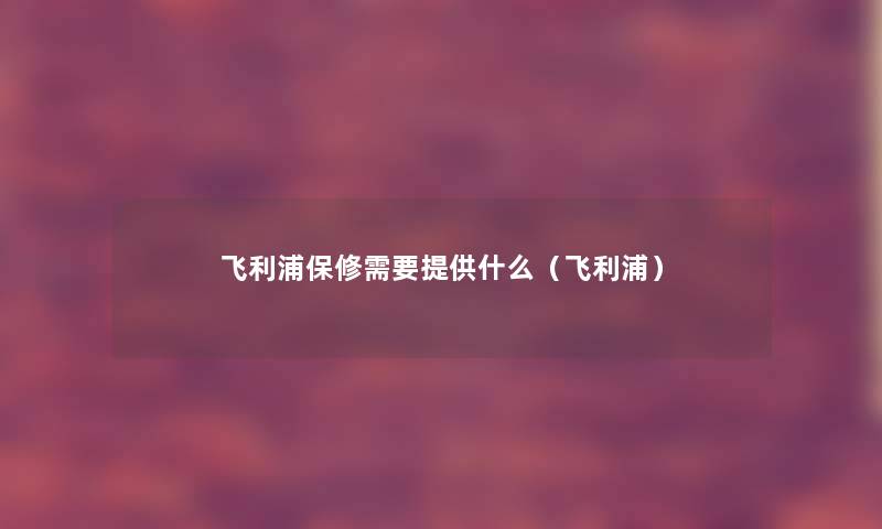 飞利浦保修需要提供什么(飞利浦) 飞利浦保修需要提供什么(飞利浦)