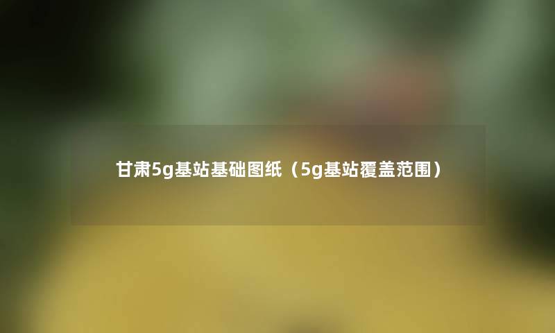 甘肃5g基站基础图纸（5g基站覆盖范围）