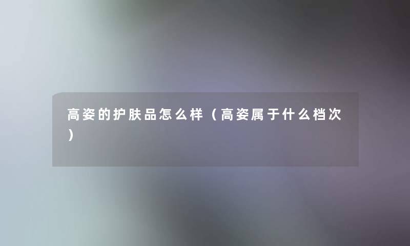 高姿的护肤品怎么样(高姿属于什么档次) 高姿的护肤品怎么样(高姿属于什么档次)
