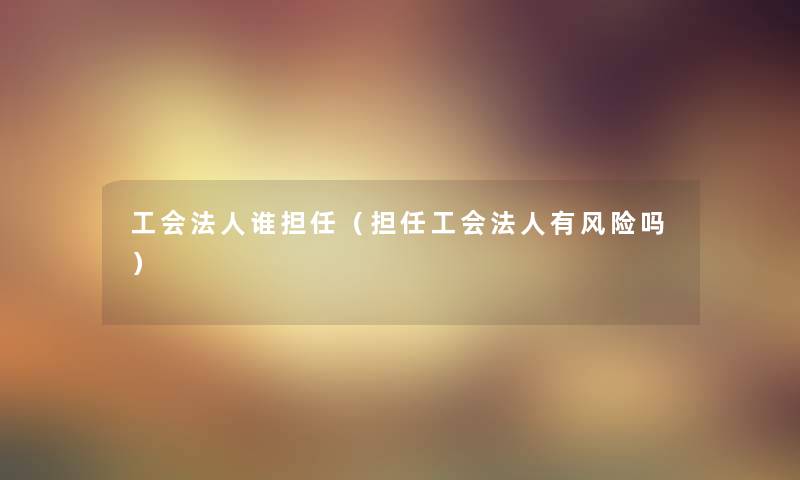 工会法人谁担任（担任工会法人有风险吗）
