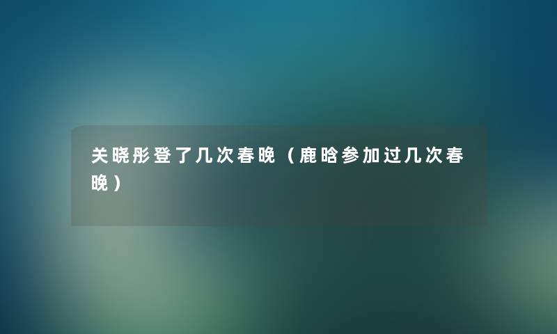 关晓彤登了几次春晚(鹿晗参加过几次春晚) 关晓彤登了几次春晚(鹿晗参加过几次春晚)