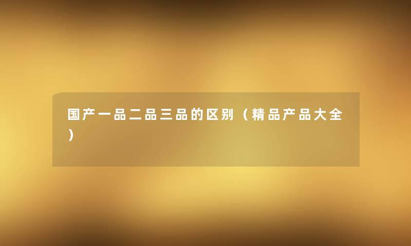 国产一品二品三品的区别(精品大全) 国产一品二品三品的区别(精品大全)