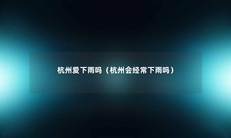 杭州爱下雨吗（杭州会经常下雨吗）