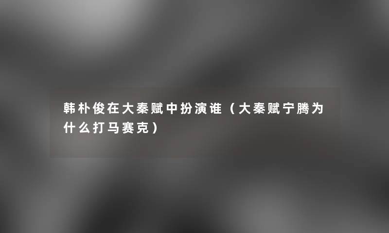 韩朴俊在大秦赋中扮演谁（大秦赋宁腾为什么打马赛克）