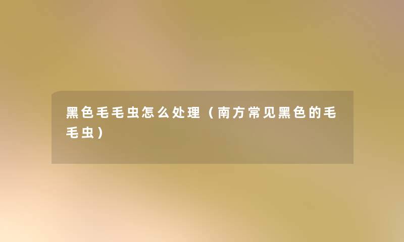黑色毛毛虫怎么处理(南方常见黑色的毛毛虫) 黑色毛毛虫怎么处理(南方常见黑色的毛毛虫)