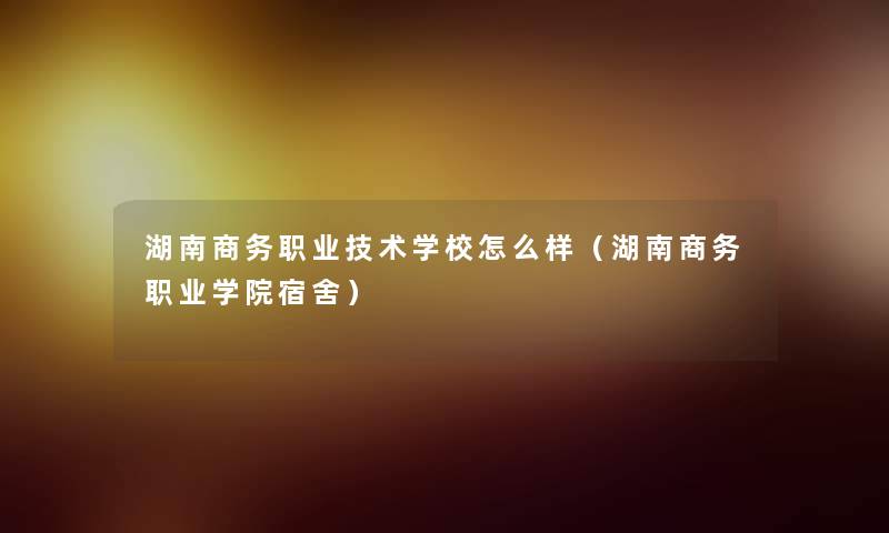 湖南商务职业技术学校怎么样(湖南商务职业学院宿舍) 湖南商务职业技术学校怎么样(湖南商务职业学院宿舍)