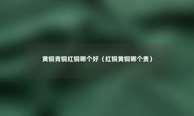 黄铜青铜红铜哪个好(红铜黄铜哪个贵) 黄铜青铜红铜哪个好(红铜黄铜哪个贵)