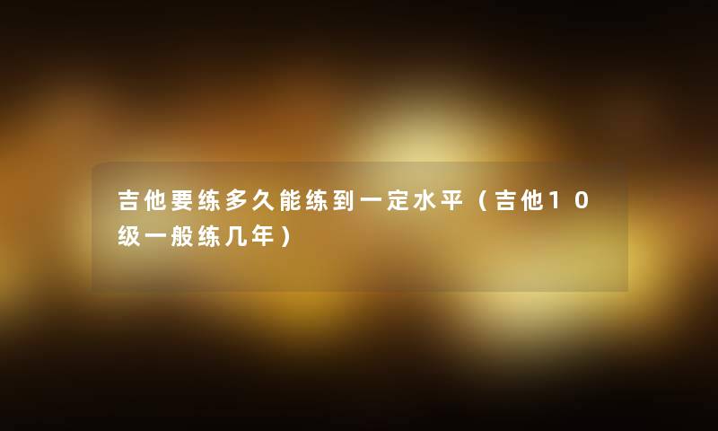 吉他要练多久能练到一定水平(吉他10级一般练几年) 吉他要练多久能练到一定水平(吉他10级一般练几年)