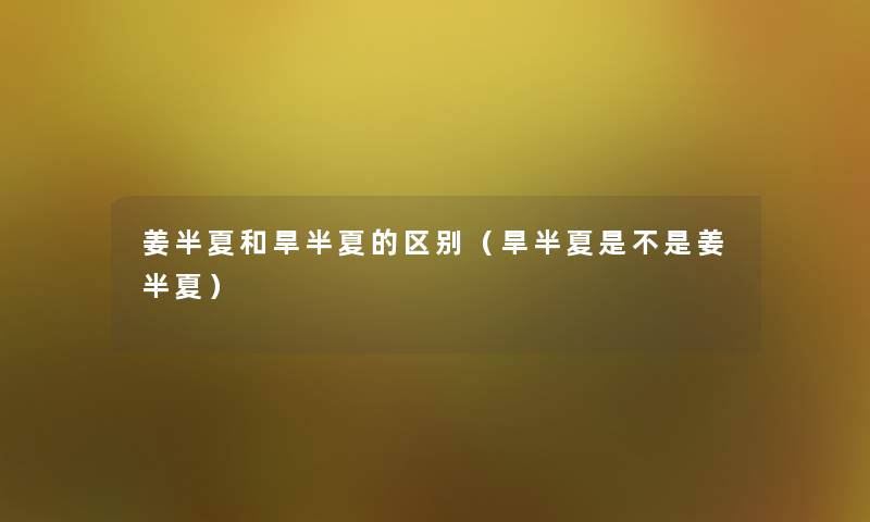 姜半夏和旱半夏的区别(旱半夏是不是姜半夏) 姜半夏和旱半夏的区别(旱半夏是不是姜半夏)