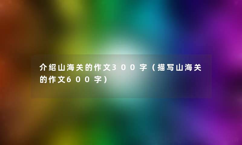 介绍山海关的作文300字(描写山海关的作文600字) 介绍山海关的作文300字(描写山海关的作文600字)