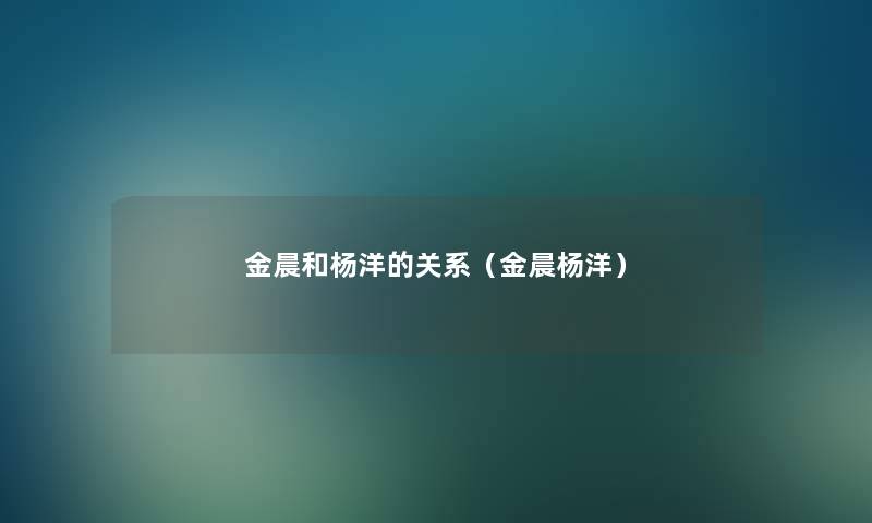 金晨和杨洋的关系（金晨杨洋）