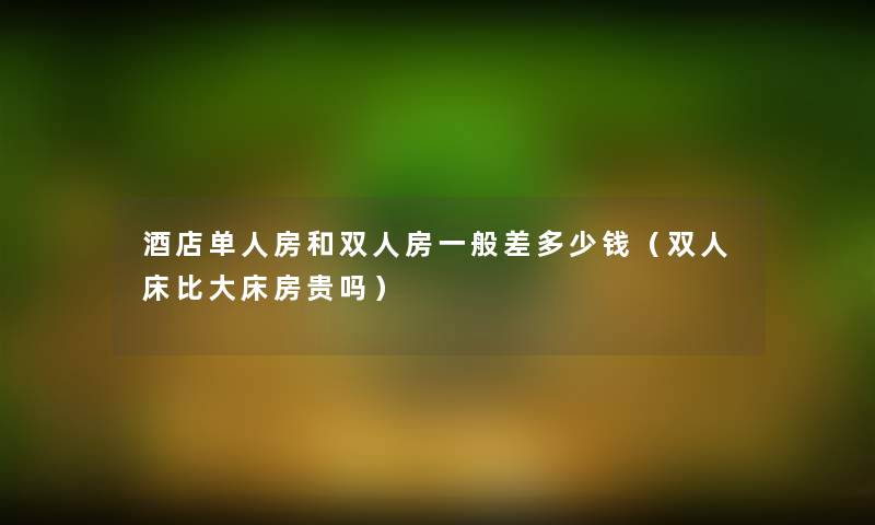 酒店单人房和双人房一般差多少钱(双人床比大床房贵吗) 酒店单人房和双人房一般差多少钱(双人床比大床房贵吗)