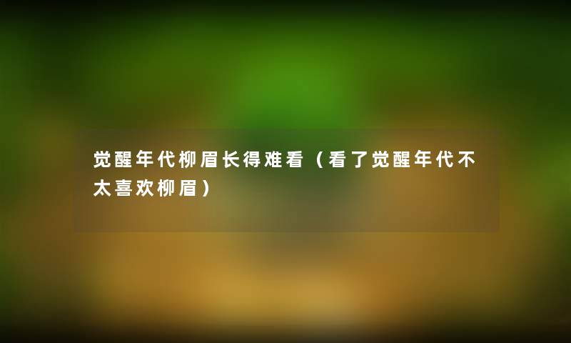 觉醒年代柳眉长得难看(看了觉醒年代不太喜欢柳眉) 觉醒年代柳眉长得难看(看了觉醒年代不太喜欢柳眉)
