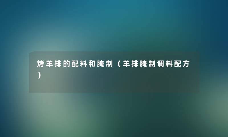烤羊排的配料和腌制(羊排腌制调料配方) 烤羊排的配料和腌制(羊排腌制调料配方)