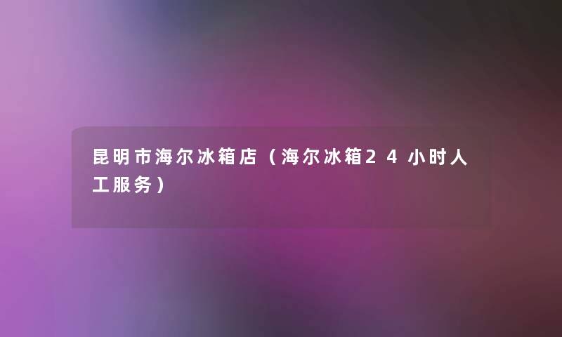 昆明市海尔冰箱店（海尔冰箱24小时人工服务）