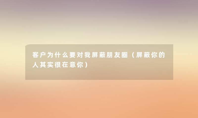 客户为什么要对我屏蔽朋友圈（屏蔽你的人其实很在意你）