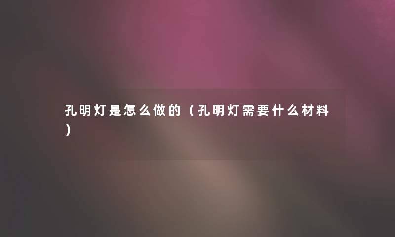 孔明灯是怎么做的(孔明灯需要什么材料) 孔明灯是怎么做的(孔明灯需要什么材料)