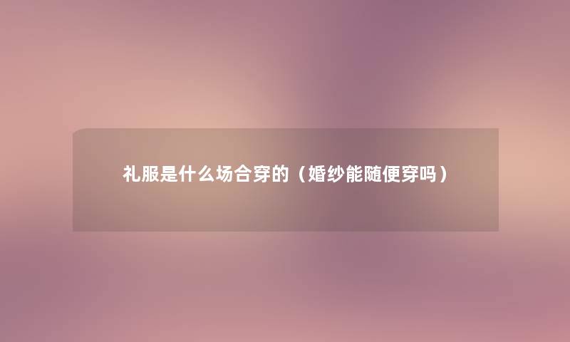 礼服是什么场合穿的(婚纱能随便穿吗) 礼服是什么场合穿的(婚纱能随便穿吗)