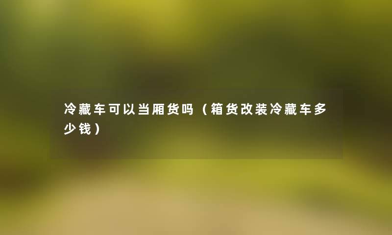 冷藏车可以当厢货吗(箱货改装冷藏车多少钱) 冷藏车可以当厢货吗(箱货改装冷藏车多少钱)