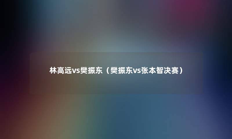 林高远vs樊振东(樊振东vs张本智决赛) 林高远vs樊振东(樊振东vs张本智决赛)