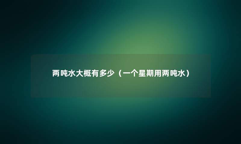 两吨水大概有多少(一个星期用两吨水) 两吨水大概有多少(一个星期用两吨水)