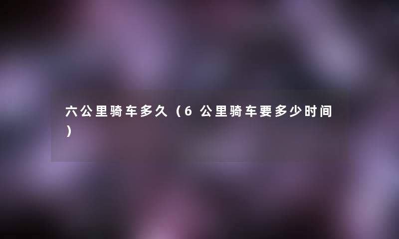六公里骑车多久（6公里骑车要多少时间）
