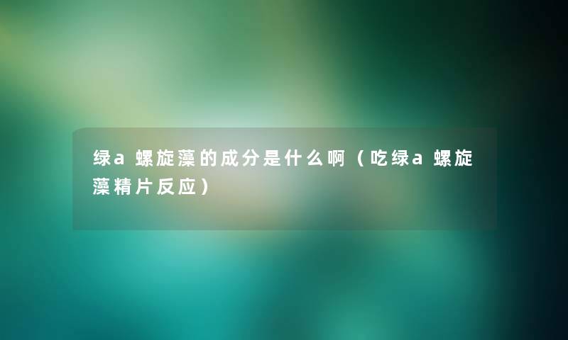 绿a螺旋藻的成分是什么啊(吃绿a螺旋藻精片反应) 绿a螺旋藻的成分是什么啊(吃绿a螺旋藻精片反应)