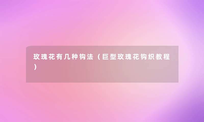 玫瑰花有几种钩法(巨型玫瑰花钩织教程) 玫瑰花有几种钩法(巨型玫瑰花钩织教程)