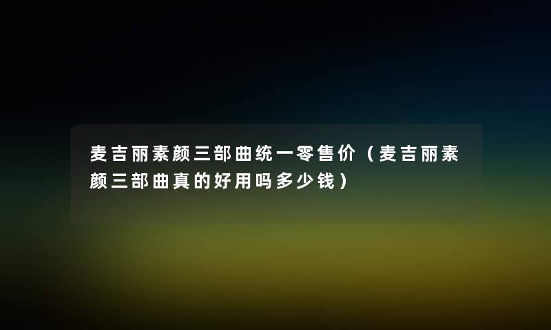 麦吉丽素颜三部曲统一零售价(麦吉丽素颜三部曲真的好用吗多少钱) 麦吉丽素颜三部曲统一零售价(麦吉丽素颜三部曲真的好用吗多少钱)
