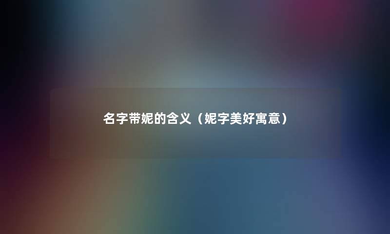 名字带妮的含义(妮字美好寓意) 名字带妮的含义(妮字美好寓意)