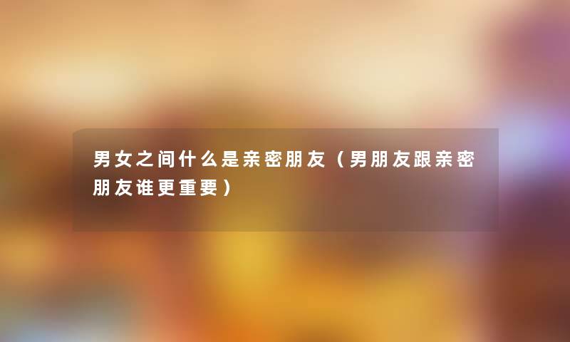 男女之间什么是亲密朋友(男朋友跟亲密朋友谁更重要) 男女之间什么是亲密朋友(男朋友跟亲密朋友谁更重要)