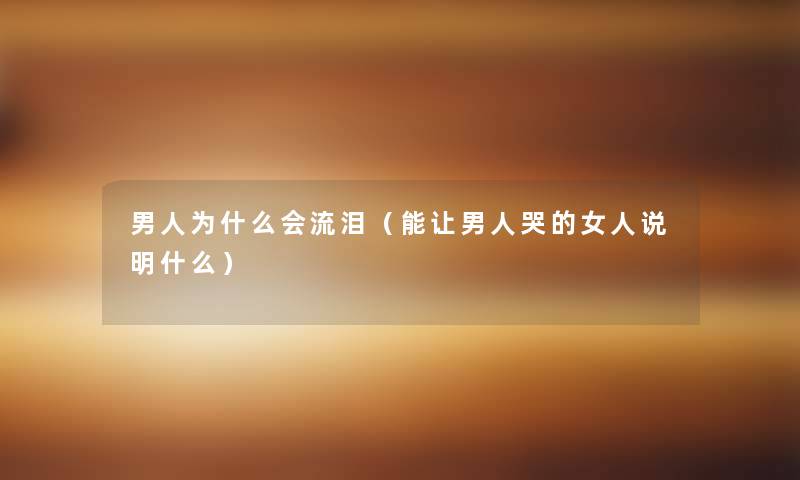 男人为什么会流泪(能让男人哭的女人说明什么) 男人为什么会流泪(能让男人哭的女人说明什么)